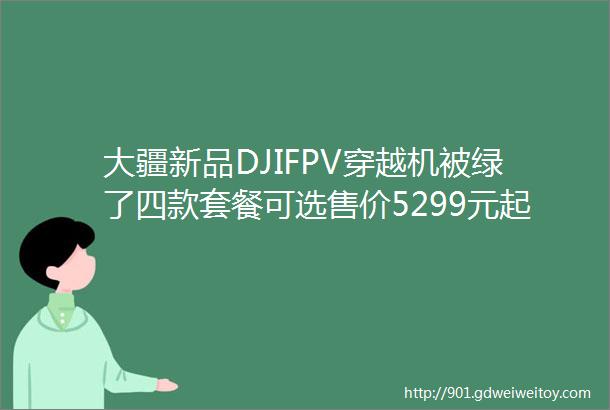 大疆新品DJIFPV穿越机被绿了四款套餐可选售价5299元起