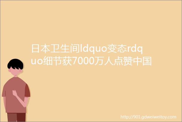 日本卫生间ldquo变态rdquo细节获7000万人点赞中国的也不差好吗