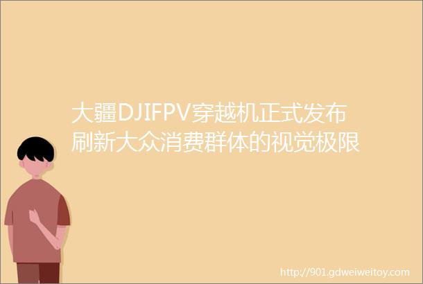 大疆DJIFPV穿越机正式发布刷新大众消费群体的视觉极限